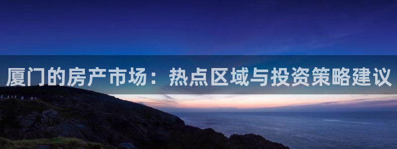 风暴英雄娱乐：厦门的房产市场：热点区域与投资策略建议