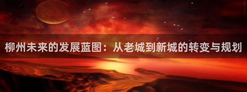 风暴娱乐40996：柳州未来的发展蓝图：从老城到新城的转变与