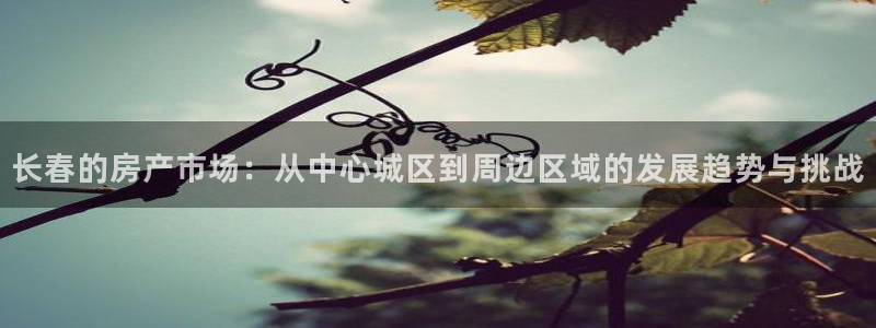 风暴娱乐这个平台靠谱：长春的房产市场：从中心城区到周边区域的