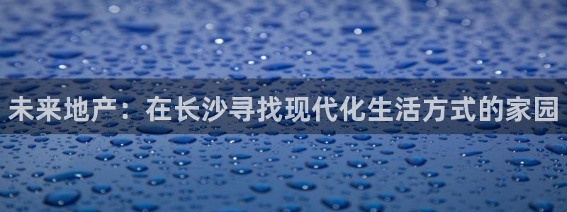 注册风暴娱乐：未来地产：在长沙寻找现代化生活方式的家园